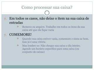 Como processar sua caixa?

7. Em todos os casos, não deixe o item na sua caixa de
   entradas
           Remova ou arquive. Trabalhe em todos os itens da sua
            caixa até que ela fique vazia
7. COMEMORE!
           Quando sua caixa estiver vazia, comemore e sinta-se bem.
            Isso já é uma vitória
           Mas lembre-se: Não cheque sua caixa o dia inteiro.
            Agende um horário específico para uma caixa (ou
            conjunto de caixas)
 