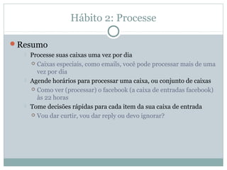 Hábito 2: Processe

Resumo
     Processe suas caixas uma vez por dia
       Caixas especiais, como emails, você pode processar mais de uma
        vez por dia
     Agende horários para processar uma caixa, ou conjunto de caixas
       Como ver (processar) o facebook (a caixa de entradas facebook)
        às 22 horas
     Tome decisões rápidas para cada item da sua caixa de entrada
       Vou dar curtir, vou dar reply ou devo ignorar?
 