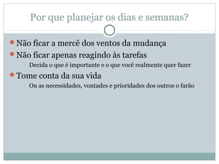 Por que planejar os dias e semanas?

Não ficar a mercê dos ventos da mudança
Não ficar apenas reagindo às tarefas
      Decida o que é importante e o que você realmente quer fazer
Tome conta da sua vida
      Ou as necessidades, vontades e prioridades dos outros o farão
 