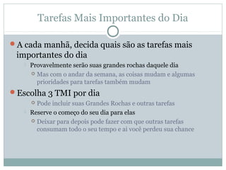 Tarefas Mais Importantes do Dia

A cada manhã, decida quais são as tarefas mais
 importantes do dia
      Provavelmente serão suas grandes rochas daquele dia
        Mas com o andar da semana, as coisas mudam e algumas
         prioridades para tarefas também mudam
Escolha 3 TMI por dia
        Pode incluir suas Grandes Rochas e outras tarefas
      Reserve o começo do seu dia para elas
        Deixar para depois pode fazer com que outras tarefas
         consumam todo o seu tempo e ai você perdeu sua chance
 