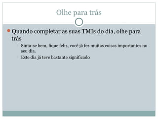 Olhe para trás

Quando completar as suas TMIs do dia, olhe para
 trás
      Sinta-se bem, fique feliz, você já fez muitas coisas importantes no
       seu dia.
      Este dia já teve bastante significado
 