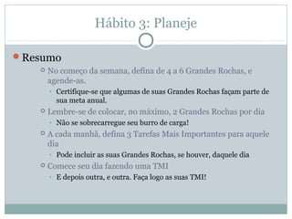 Hábito 3: Planeje

Resumo
      No começo da semana, defina de 4 a 6 Grandes Rochas, e
       agende-as.
       • Certifique-se que algumas de suas Grandes Rochas façam parte de
         sua meta anual.
      Lembre-se de colocar, no máximo, 2 Grandes Rochas por dia
       • Não se sobrecarregue seu burro de carga!
      A cada manhã, defina 3 Tarefas Mais Importantes para aquele
       dia
       • Pode incluir as suas Grandes Rochas, se houver, daquele dia
      Comece seu dia fazendo uma TMI
       • E depois outra, e outra. Faça logo as suas TMI!
 