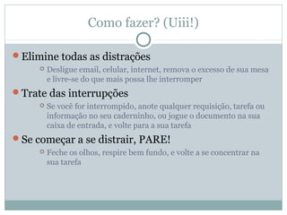Como fazer? (Uiii!)

Elimine todas as distrações
        Desligue email, celular, internet, remova o excesso de sua mesa
         e livre-se do que mais possa lhe interromper
Trate das interrupções
        Se você for interrompido, anote qualquer requisição, tarefa ou
         informação no seu caderninho, ou jogue o documento na sua
         caixa de entrada, e volte para a sua tarefa
Se começar a se distrair, PARE!
        Feche os olhos, respire bem fundo, e volte a se concentrar na
         sua tarefa
 