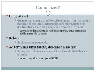 Como fazer?
O inevitável
        Quando algo urgente surgir e você realmente tiver que parar a
         execução de sua tarefa, anote onde você estava, junte seus
         documentos, e volte pra eles quando resolver a urgência
         • Anotando e juntando tudo você não se perde, o que torna mais
           fácil a retomada da tarefa
Relaxe
        Se alongue um pouquinho
Ao terminar uma tarefa, descanse a mente.
        Se dê 5 a 10 minutos de pausa. Vá ver fotos de bichinhos na
         internet
         • Aproveita a vida, você agora é ZEN!
 
