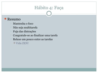 Hábito 4: Faça

Resumo
     Mantenha o foco
     Não seja multitarefa
     Fuja das distrações
     Congratule-se ao finalizar uma tarefa
     Relaxe um pouco entre as tarefas
       Vida ZEN!
 