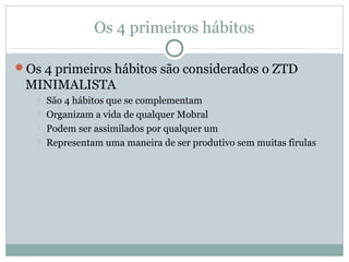 Os 4 primeiros hábitos

Os 4 primeiros hábitos são considerados o ZTD
 MINIMALISTA
      São 4 hábitos que se complementam
      Organizam a vida de qualquer Mobral
      Podem ser assimilados por qualquer um
      Representam uma maneira de ser produtivo sem muitas firulas
 