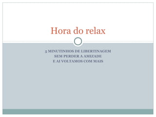 Hora do relax

5 MINUTINHOS DE LIBERTINAGEM
     SEM PERDER A AMIZADE
    E AI VOLTAMOS COM MAIS
 