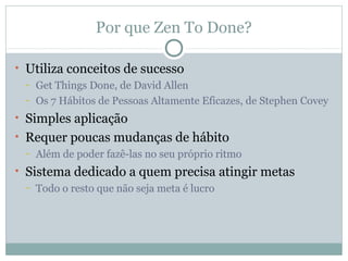 Por que Zen To Done?

• Utiliza conceitos de sucesso
  – Get Things Done, de David Allen

  – Os 7 Hábitos de Pessoas Altamente Eficazes, de Stephen Covey

• Simples aplicação
• Requer poucas mudanças de hábito
  – Além de poder fazê-las no seu próprio ritmo

• Sistema dedicado a quem precisa atingir metas
  – Todo o resto que não seja meta é lucro
 