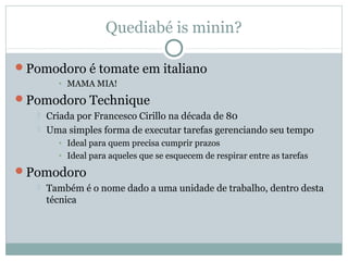 Quediabé is minin?

Pomodoro é tomate em italiano
         • MAMA MIA!
Pomodoro Technique
      Criada por Francesco Cirillo na década de 80
      Uma simples forma de executar tarefas gerenciando seu tempo
         • Ideal para quem precisa cumprir prazos
         • Ideal para aqueles que se esquecem de respirar entre as tarefas
Pomodoro
      Também é o nome dado a uma unidade de trabalho, dentro desta
       técnica
 
