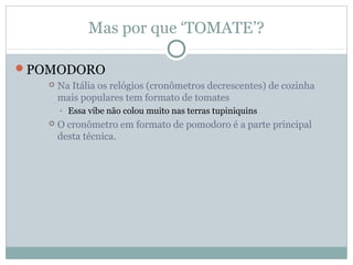 Mas por que ‘TOMATE’?

POMODORO
      Na Itália os relógios (cronômetros decrescentes) de cozinha
       mais populares tem formato de tomates
       • Essa vibe não colou muito nas terras tupiniquins
      O cronômetro em formato de pomodoro é a parte principal
       desta técnica.
 