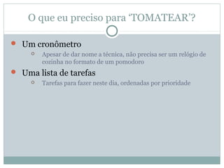 O que eu preciso para ‘TOMATEAR’?

 Um cronômetro
        Apesar de dar nome a técnica, não precisa ser um relógio de
         cozinha no formato de um pomodoro
 Uma lista de tarefas
        Tarefas para fazer neste dia, ordenadas por prioridade
 