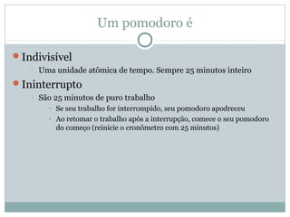 Um pomodoro é

Indivisível
      Uma unidade atômica de tempo. Sempre 25 minutos inteiro
Ininterrupto
      São 25 minutos de puro trabalho
         • Se seu trabalho for interrompido, seu pomodoro apodreceu
         • Ao retomar o trabalho após a interrupção, comece o seu pomodoro
           do começo (reinicie o cronômetro com 25 minutos)
 