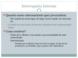 Interrupções Internas

Quando nosso subconsciente quer procrastinar
        Dá vontade de tomar água, de mijar, de ler emails, de conversar
         etc
    A mente as vezes para de prestar atenção nesta apresentação
     chata
Como resolver?
        Cobre de si. Mostre a sua mente a sua necessidade de estar
         concentrado
        Determinação
           • Sempre que se distrair, faça um risco no papel. Ao fim de um
             pomodoro, ou atividade, veja o quanto você ‘imbecilizou’
 