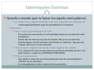 Interrupções Externas

 Quando o mundo quer te lascar (ou aquela outra palavra)
          O telefone toca, alguém vem falar com você, neguinho fica cantando etc
           • A interrupção geralmente surge da necessidade de se comunicar
    Tem cura?
          Faça a interrupção depender de você
           • Seu celular tem caixa postal, ou você pode ligar depois (no seu intervalo entre
             pomodoros)
           • Emails não vão sumir da sua caixa de entrada. (leia-os no seu intervalo)
           • Quando alguém vem lhe perturbar com dúvidas ou ‘urgências’, diga que está
             ocupado. (procure-os no seu intervalo)
          Nem sempre a urgência do mundo é uma urgência de verdade
           • E se a urgência for real, ela pode entrar na sua lista de atividades do dia e você
             pode começar a realizá-la no PRÓXIMO POMODORO.
          Proteja seu pomodoro
           • Seja rápido ao tratar das suas interrupções para que elas não atrapalhem o
             caminhar do seu pomodoro
           • E, se atrapalharem, já sabe: comece um novo pomodoro
 