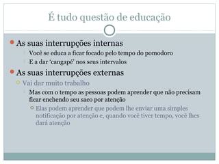 É tudo questão de educação

As suas interrupções internas
        Você se educa a ficar focado pelo tempo do pomodoro
        E a dar ‘cangapé’ nos seus intervalos
As suas interrupções externas
    Vai dar muito trabalho
        Mas com o tempo as pessoas podem aprender que não precisam
         ficar enchendo seu saco por atenção
           Elas podem aprender que podem lhe enviar uma simples
            notificação por atenção e, quando você tiver tempo, você lhes
            dará atenção
 