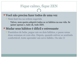 Fique calmo, fique ZEN

Você não precisa fazer todos de uma vez
    Nem fazê-los na ordem sugerida
        Talvez, nem queira adquirir todos os 10 hábitos na sua vida. Se
         quiser apenas 1, tudo ok, tudo ZEN.
Mudar seus hábitos é difícil e estressante
    Passinhos de bebe, pegue um ou dois hábitos, e passe umas
     duas semanas só com eles. Depois, quando estiver se sentindo
     confortável, tente aprender um novo hábito. Ou não 
 