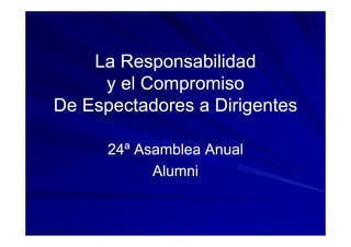La Responsabilidad
     y el Compromiso
De Espectadores a Dirigentes

      24 Asamblea Anual
      24ª
           Alumni
 