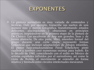 La pintura surrealista es muy variada de contenidos y técnicas. Dalí, por ejemplo, transcribe sus sueños de una manera más o menos fotográfica, transformando estados delirantes, alucinaciones y obsesiones en principios artísticos, inspirándose en la primera etapa de la pintura de De Chirico. Las esculturas de Arp son grandes, lisas y de forma abstracta. De otra parte, Miró, miembro formal del grupo durante una corta etapa, representó formas fantásticas que incluían adaptaciones de dibujos infantiles. El pintor ruso-estadounidense Pavel Tchelichew pintó cuadros y también creó numerosas escenas para ballets. En la década de 1940, coincidiendo con el exilio en México de artistas españoles influidos por el surrealismo, así como la visita de Bretón, el movimiento se extendió de forma relativa y limitada entre círculos intelectuales mexicanos 