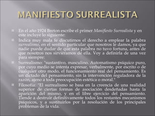 En el año 1924 Breton escribe el primer  Manifiesto Surrealista  y en este incluye lo siguiente: Indica muy mala fe discutirnos el derecho a emplear la palabra  surrealismo , en el sentido particular que nosotros le damos, ya que nadie puede dudar de que esta palabra no tuvo fortuna, antes de que nosotros nos sirviéramos de ella. Voy a definirla de una vez para siempre: Surrealismo: "sustantivo, masculino. Automatismo psíquico puro, por cuyo medio se intenta expresar, verbalmente, por escrito o de cualquier otro modo, el funcionamiento real del pensamiento. Es un dictado del pensamiento, sin la intervención reguladora de la razón, ajeno a toda preocupación estética o moral." Filosofía: "El surrealismo se basa en la creencia de una realidad superior de ciertas formas de asociación desdeñadas hasta la aparición del mismo, y en el libre ejercicio del pensamiento. Tiende a destruir definitivamente todos los restantes mecanismos psíquicos, y a sustituirlos por la resolución de los principales problemas de la vida. 