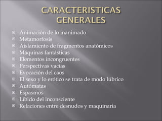 Animación de lo inanimado  Metamorfosis  Aislamiento de fragmentos anatómicos  Máquinas fantásticas  Elementos incongruentes  Perspectivas vacías  Evocación del caos  El sexo y lo erótico se trata de modo lúbrico  Autómatas  Espasmos  Líbido del inconsciente  Relaciones entre desnudos y maquinaria 