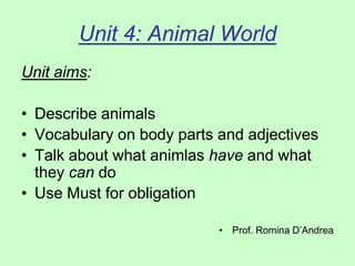 Unit 4: Animal World
Unit aims:
• Describe animals
• Vocabulary on body parts and adjectives
• Talk about what animlas have and what
they can do
• Use Must for obligation
• Prof. Romina D’Andrea
 