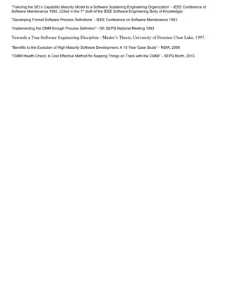 “Tailoring the SEI’s Capability Maturity Model to a Software Sustaining Engineering Organization” - IEEE Conference of
Software Maintenance 1992. (Cited in the 1st draft of the IEEE Software Engineering Body of Knowledge)

“Developing Formal Software Process Definitions” - IEEE Conference on Software Maintenance 1993.

“Implementing the CMM through Process Definition” - 5th SEPG National Meeting 1993

Towards a True Software Engineering Discipline - Master’s Thesis, University of Houston Clear Lake, 1997.

“Benefits to the Evolution of High Maturity Software Development: A 15 Year Case Study” - NDIA, 2009

“CMMI Health Check: A Cost Effective Method for Keeping Things on Track with the CMMI” - SEPG North, 2010.
 