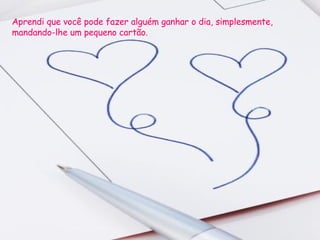 Aprendi que você pode fazer alguém ganhar o dia, simplesmente, mandando-lhe um pequeno cartão.  