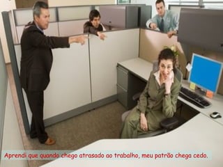 Aprendi que quando chego atrasado ao trabalho, meu patrão chega cedo.  