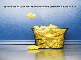 Aprendi que o objeto mais importante de um escritório é a lata de lixo. 