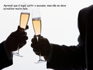 Aprendi que é legal curtir o sucesso, mas não se deve acreditar muito nele.  