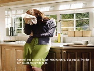 Aprendi que se pode fazer, num instante, algo que vai lhe dar dor de cabeça a vida toda. 