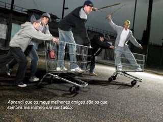 Aprendi que os meus melhores amigos são os que sempre me metem em confusão. 