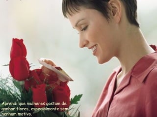 Aprendi que mulheres gostam de ganhar flores, especialmente sem nenhum motivo.  
