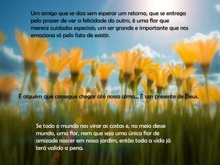 Um amigo que se doa sem esperar um retorno, que se entrega pelo prazer de ver a felicidade do outro, é uma flor que merece cuidados especiais; um ser grande e importante que nos emociona só pelo fato de existir.  É alguém que consegue chegar até nossa alma... É um presente de Deus.  Se todo o mundo nos virar as costas e, no meio desse mundo, uma flor, nem que seja uma única flor de amizade nascer em nosso jardim, então toda a vida já terá valido a pena.  