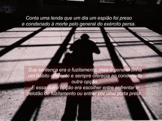 Conta uma lenda que um dia um espião foi preso  e condenado à morte pelo general do exército persa.  Sua sentença era o fuzilamento, mas o general tinha um hábito diferente e sempre oferecia ao condenado outra opção. E essa outra opção era escolher entre enfrentar o pelotão de fuzilamento ou entrar por uma porta preta.  