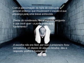 Com a aproximação da hora da execução o general ordenou que trouxessem o espião à sua presença para uma breve entrevista.  Diante do condenado, fez a seguinte pergunta: o que você quer - a porta preta ou o fuzilamento?  A escolha não era fácil, por isso o prisioneiro ficou pensativo e, só depois de alguns minutos, deu a resposta: prefiro o fuzilamento. 