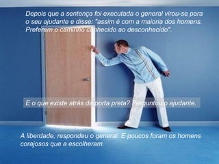 Depois que a sentença foi executada o general virou-se para o seu ajudante e disse: "assim é com a maioria dos homens. Preferem o caminho conhecido ao desconhecido".  E o que existe atrás da porta preta? Perguntou o ajudante.  A liberdade, respondeu o general. E poucos foram os homens corajosos que a escolheram.  