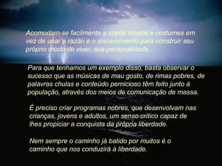 Acomodam-se facilmente a copiar modos e costumes em vez de usar a razão e o discernimento para construir seu próprio modo de viver, sua personalidade.  Para que tenhamos um exemplo disso, basta observar o sucesso que as músicas de mau gosto, de rimas pobres, de palavras chulas e conteúdo pernicioso têm feito junto à população, através dos meios de comunicação de massa.  É preciso criar programas nobres, que desenvolvam nas crianças, jovens e adultos, um senso crítico capaz de lhes propiciar a conquista da própria liberdade.  Nem sempre o caminho já batido por muitos é o caminho que nos conduzirá à liberdade.  