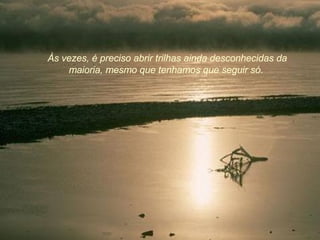 Às vezes, é preciso abrir trilhas ainda desconhecidas da maioria, mesmo que tenhamos que seguir só.  