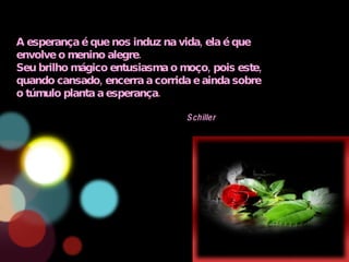 A esperança é que nos induz na vida, ela é que envolve o menino alegre. Seu brilho mágico entusiasma o moço, pois este, quando cansado, encerra a corrida e ainda sobre o túmulo planta a esperança. Schiller 