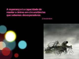 A esperança é a capacidade de manter o ânimo em circunstâncias que sabemos desesperadoras. Chestertom 
