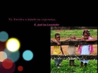 Vá. Envolva o mundo na esperança.  D. José Ivo Lorscheiter 