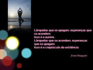 Lâmpadas que se apagam, esperanças que se acendem. Isso é a aurora. Lâmpadas que se acendem, esperanças que se apagam. Isso é o crepúsculo da existência. Omar Khayyam 
