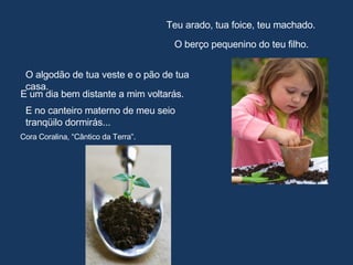 Teu arado, tua foice, teu machado. O berço pequenino do teu filho. O algodão de tua veste e o pão de tua casa. E um dia bem distante a mim voltarás. E no canteiro materno de meu seio tranqüilo dormirás... Cora Coralina, “Cântico da Terra”. 