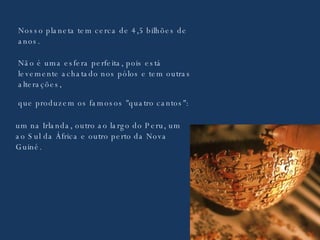 Nosso planeta tem cerca de 4,5 bilhões de anos. Não é uma esfera perfeita, pois está levemente achatado nos pólos e tem outras alterações, que produzem os famosos "quatro cantos": um na Irlanda, outro ao largo do Peru, um ao Sul da África e outro perto da Nova Guiné. 