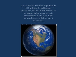 Nosso planeta tem uma superfície de 510 milhões de quilômetros quadrados, dos quais dois terços são ocupados pelos oceanos, cuja profundidade média é de 3.810 metros; boa parte deles ainda é inexplorada. 