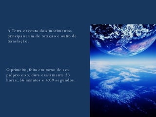A Terra executa dois movimentos principais: um de rotação e outro de translação. O primeiro, feito em torno de seu próprio eixo, dura exatamente 23 horas, 56 minutos e 4,09 segundos. 