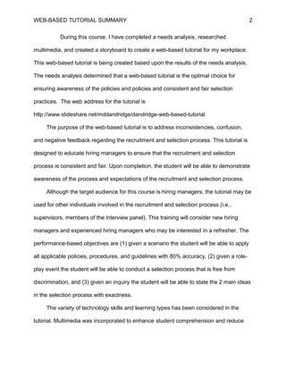 WEB-BASED TUTORIAL SUMMARY                                                                 2


           During this course, I have completed a needs analysis, researched

multimedia, and created a storyboard to create a web-based tutorial for my workplace.

This web-based tutorial is being created based upon the results of the needs analysis.

The needs analysis determined that a web-based tutorial is the optimal choice for

ensuring awareness of the policies and policies and consistent and fair selection

practices. The web address for the tutorial is

http://www.slideshare.net/mddandridge/dandridge-web-based-tutorial

     The purpose of the web-based tutorial is to address inconsistencies, confusion,

and negative feedback regarding the recruitment and selection process. This tutorial is

designed to educate hiring managers to ensure that the recruitment and selection

process is consistent and fair. Upon completion, the student will be able to demonstrate

awareness of the process and expectations of the recruitment and selection process.

     Although the target audience for this course is hiring managers, the tutorial may be

used for other individuals involved in the recruitment and selection process (i.e.,

supervisors, members of the interview panel). This training will consider new hiring

managers and experienced hiring managers who may be interested in a refresher. The

performance-based objectives are (1) given a scenario the student will be able to apply

all applicable policies, procedures, and guidelines with 80% accuracy, (2) given a role-

play event the student will be able to conduct a selection process that is free from

discrimination, and (3) given an inquiry the student will be able to state the 2 main ideas

in the selection process with exactness.

     The variety of technology skills and learning types has been considered in the

tutorial. Multimedia was incorporated to enhance student comprehension and reduce
 