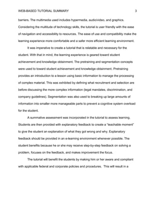 WEB-BASED TUTORIAL SUMMARY                                                                    3


barriers. The multimedia used includes hypermedia, audio/video, and graphics.

Considering the multitude of technology skills, the tutorial is user friendly with the ease

of navigation and accessibility to resources. The ease of use and compatibility make the

learning experience more comfortable and a safer more efficient learning environment.

       It was imperative to create a tutorial that is relatable and necessary for the

student. With that in mind, the learning experience is geared toward student

achievement and knowledge obtainment. The pretraining and segmentation concepts

were used to toward student achievement and knowledge obtainment. Pretraining

provides an introduction to a lesson using basic information to manage the processing

of complex material. This was exhibited by defining what recruitment and selection are

before discussing the more complex information (legal mandates, discrimination, and

company guidelines). Segmentation was also used to breaking up large amounts of

information into smaller more manageable parts to prevent a cognitive system overload

for the student.

       A summative assessment was incorporated in the tutorial to assess learning.

Students are then provided with explanatory feedback to create a “teachable moment”

to give the student an explanation of what they got wrong and why. Explanatory

feedback should be provided in an e-learning environment whenever possible. The

student benefits because he or she may receive step-by-step feedback on solving a

problem, focuses on the feedback, and makes improvement the focus.

       The tutorial will benefit the students by making him or her aware and compliant

with applicable federal and corporate policies and procedures. This will result in a
 