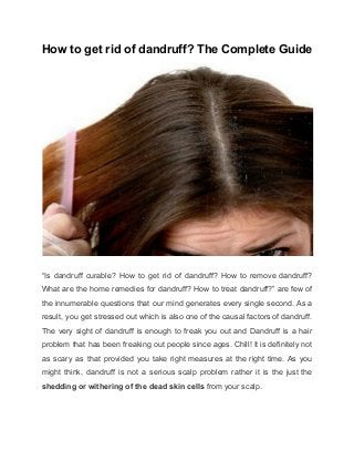 How to get rid of dandruff? The Complete Guide 
 
“Is dandruff curable? How to get rid of dandruff? How to remove dandruff?                         
What are the home remedies for dandruff? How to treat dandruff?” are few of                           
the innumerable questions that our mind generates every single second. As a                       
result, you get stressed out which is also one of the causal factors of dandruff.                             
The very sight of dandruff is enough to freak you out and Dandruff is a hair                               
problem that has been freaking out people since ages. Chill! It is definitely not                           
as scary as that provided you take right measures at the right time. As you                             
might think, dandruff is not a serious scalp problem rather it is the just the                             
shedding or withering of the dead skin cells ​from your scalp. 
 